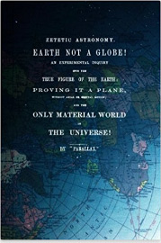 Zetetic Astronomy, Earth Is Not A Globe!: An Experimental Inquiry Into The True Figure Of The Earth: Proving It A Plane, Without Axial Or Orbital Motion; And The Only Material World In The Universe! 